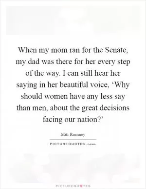 When my mom ran for the Senate, my dad was there for her every step of the way. I can still hear her saying in her beautiful voice, ‘Why should women have any less say than men, about the great decisions facing our nation?’ Picture Quote #1