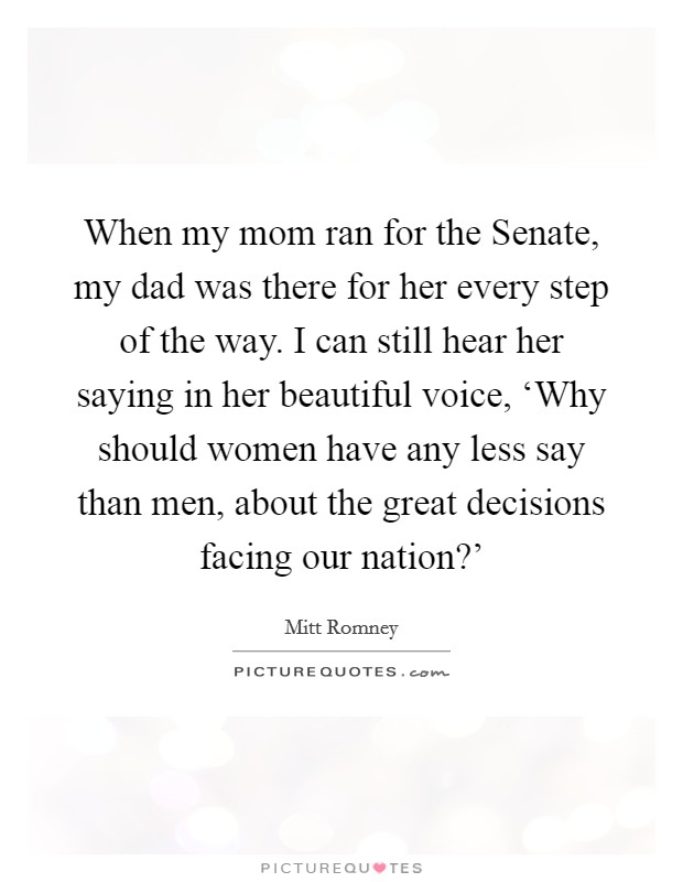 When my mom ran for the Senate, my dad was there for her every step of the way. I can still hear her saying in her beautiful voice, ‘Why should women have any less say than men, about the great decisions facing our nation?' Picture Quote #1