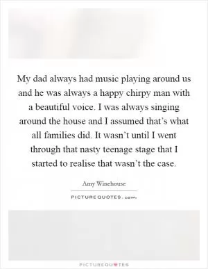 My dad always had music playing around us and he was always a happy chirpy man with a beautiful voice. I was always singing around the house and I assumed that’s what all families did. It wasn’t until I went through that nasty teenage stage that I started to realise that wasn’t the case Picture Quote #1