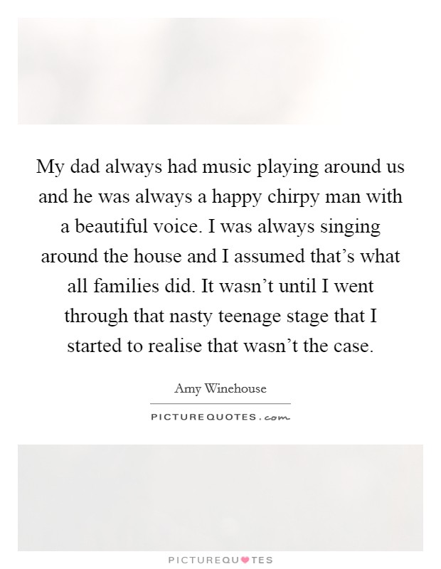 My dad always had music playing around us and he was always a happy chirpy man with a beautiful voice. I was always singing around the house and I assumed that's what all families did. It wasn't until I went through that nasty teenage stage that I started to realise that wasn't the case. Picture Quote #1