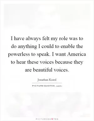 I have always felt my role was to do anything I could to enable the powerless to speak. I want America to hear these voices because they are beautiful voices Picture Quote #1