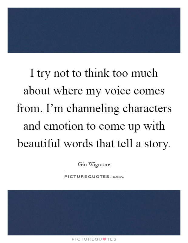 I try not to think too much about where my voice comes from. I'm channeling characters and emotion to come up with beautiful words that tell a story. Picture Quote #1