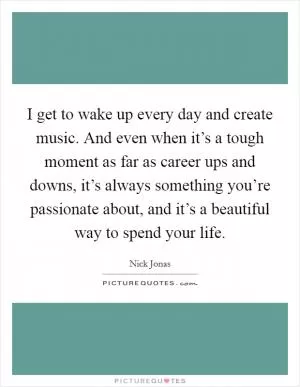 I get to wake up every day and create music. And even when it’s a tough moment as far as career ups and downs, it’s always something you’re passionate about, and it’s a beautiful way to spend your life Picture Quote #1
