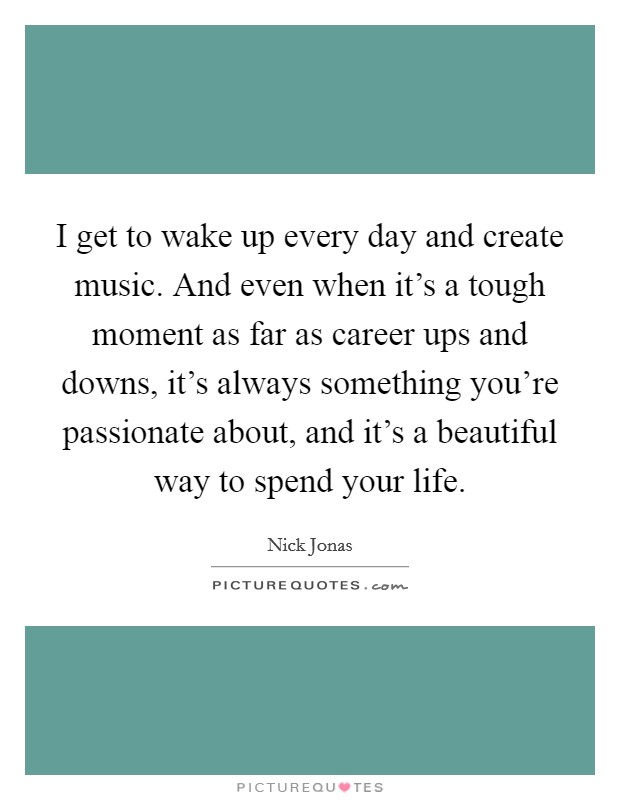 I get to wake up every day and create music. And even when it's a tough moment as far as career ups and downs, it's always something you're passionate about, and it's a beautiful way to spend your life. Picture Quote #1
