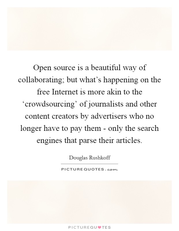 Open source is a beautiful way of collaborating; but what's happening on the free Internet is more akin to the ‘crowdsourcing' of journalists and other content creators by advertisers who no longer have to pay them - only the search engines that parse their articles. Picture Quote #1