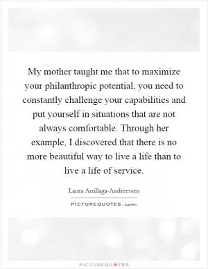 My mother taught me that to maximize your philanthropic potential, you need to constantly challenge your capabilities and put yourself in situations that are not always comfortable. Through her example, I discovered that there is no more beautiful way to live a life than to live a life of service Picture Quote #1
