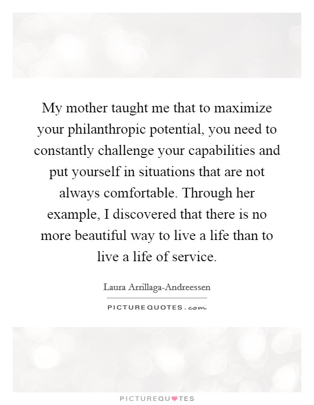 My mother taught me that to maximize your philanthropic potential, you need to constantly challenge your capabilities and put yourself in situations that are not always comfortable. Through her example, I discovered that there is no more beautiful way to live a life than to live a life of service. Picture Quote #1
