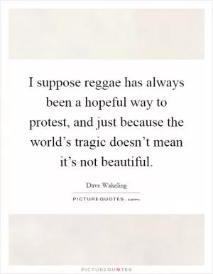 I suppose reggae has always been a hopeful way to protest, and just because the world’s tragic doesn’t mean it’s not beautiful Picture Quote #1
