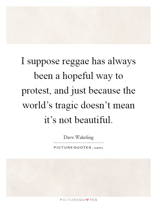 I suppose reggae has always been a hopeful way to protest, and just because the world's tragic doesn't mean it's not beautiful. Picture Quote #1