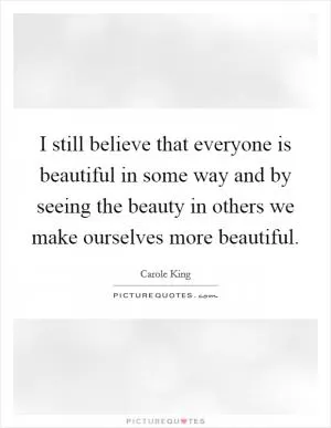 I still believe that everyone is beautiful in some way and by seeing the beauty in others we make ourselves more beautiful Picture Quote #1