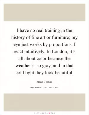 I have no real training in the history of fine art or furniture; my eye just works by proportions. I react intuitively. In London, it’s all about color because the weather is so gray, and in that cold light they look beautiful Picture Quote #1