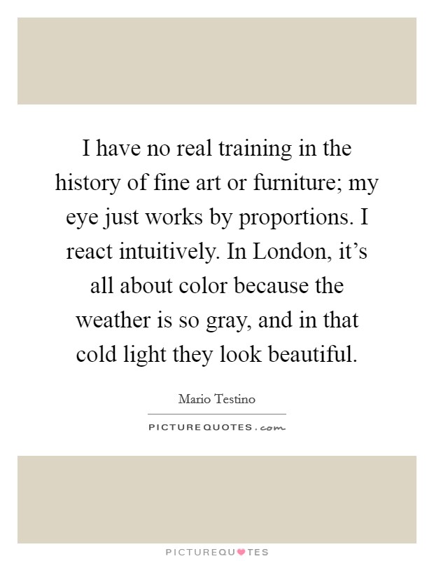 I have no real training in the history of fine art or furniture; my eye just works by proportions. I react intuitively. In London, it's all about color because the weather is so gray, and in that cold light they look beautiful. Picture Quote #1
