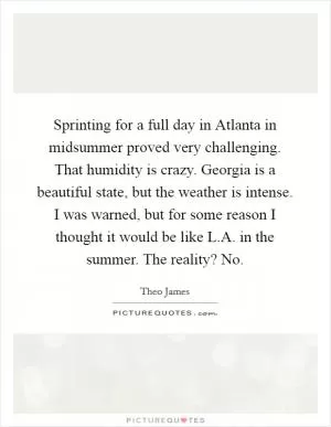 Sprinting for a full day in Atlanta in midsummer proved very challenging. That humidity is crazy. Georgia is a beautiful state, but the weather is intense. I was warned, but for some reason I thought it would be like L.A. in the summer. The reality? No Picture Quote #1