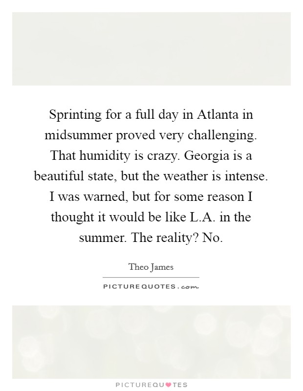 Sprinting for a full day in Atlanta in midsummer proved very challenging. That humidity is crazy. Georgia is a beautiful state, but the weather is intense. I was warned, but for some reason I thought it would be like L.A. in the summer. The reality? No. Picture Quote #1