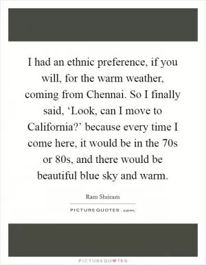 I had an ethnic preference, if you will, for the warm weather, coming from Chennai. So I finally said, ‘Look, can I move to California?’ because every time I come here, it would be in the 70s or 80s, and there would be beautiful blue sky and warm Picture Quote #1