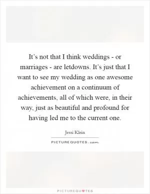 It’s not that I think weddings - or marriages - are letdowns. It’s just that I want to see my wedding as one awesome achievement on a continuum of achievements, all of which were, in their way, just as beautiful and profound for having led me to the current one Picture Quote #1