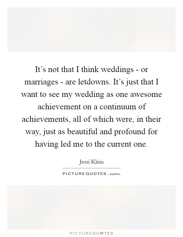 It's not that I think weddings - or marriages - are letdowns. It's just that I want to see my wedding as one awesome achievement on a continuum of achievements, all of which were, in their way, just as beautiful and profound for having led me to the current one. Picture Quote #1
