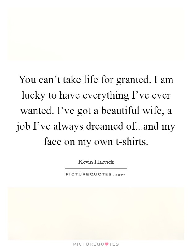 You can't take life for granted. I am lucky to have everything I've ever wanted. I've got a beautiful wife, a job I've always dreamed of...and my face on my own t-shirts. Picture Quote #1