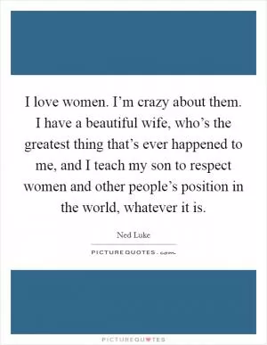 I love women. I’m crazy about them. I have a beautiful wife, who’s the greatest thing that’s ever happened to me, and I teach my son to respect women and other people’s position in the world, whatever it is Picture Quote #1