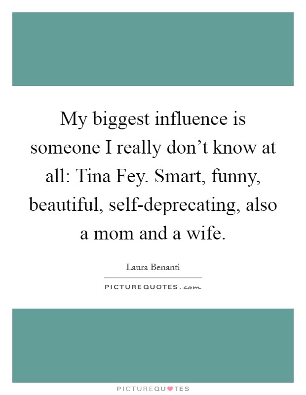 My biggest influence is someone I really don't know at all: Tina Fey. Smart, funny, beautiful, self-deprecating, also a mom and a wife. Picture Quote #1
