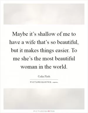 Maybe it’s shallow of me to have a wife that’s so beautiful, but it makes things easier. To me she’s the most beautiful woman in the world Picture Quote #1