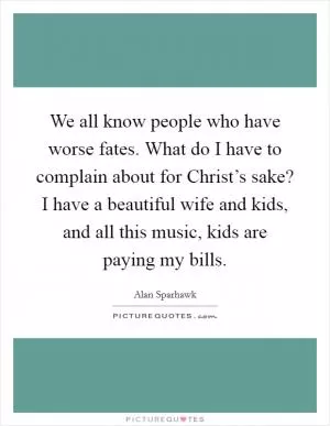 We all know people who have worse fates. What do I have to complain about for Christ’s sake? I have a beautiful wife and kids, and all this music, kids are paying my bills Picture Quote #1