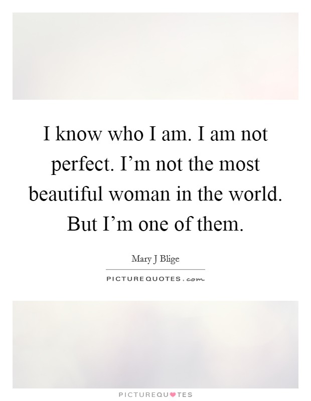 I know who I am. I am not perfect. I'm not the most beautiful woman in the world. But I'm one of them. Picture Quote #1