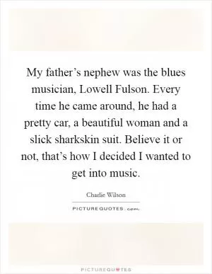My father’s nephew was the blues musician, Lowell Fulson. Every time he came around, he had a pretty car, a beautiful woman and a slick sharkskin suit. Believe it or not, that’s how I decided I wanted to get into music Picture Quote #1