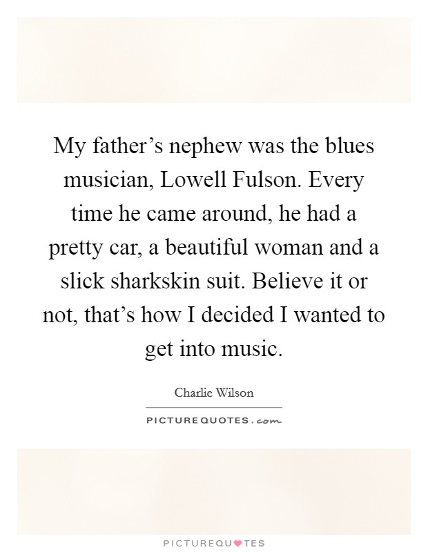 My father's nephew was the blues musician, Lowell Fulson. Every time he came around, he had a pretty car, a beautiful woman and a slick sharkskin suit. Believe it or not, that's how I decided I wanted to get into music. Picture Quote #1
