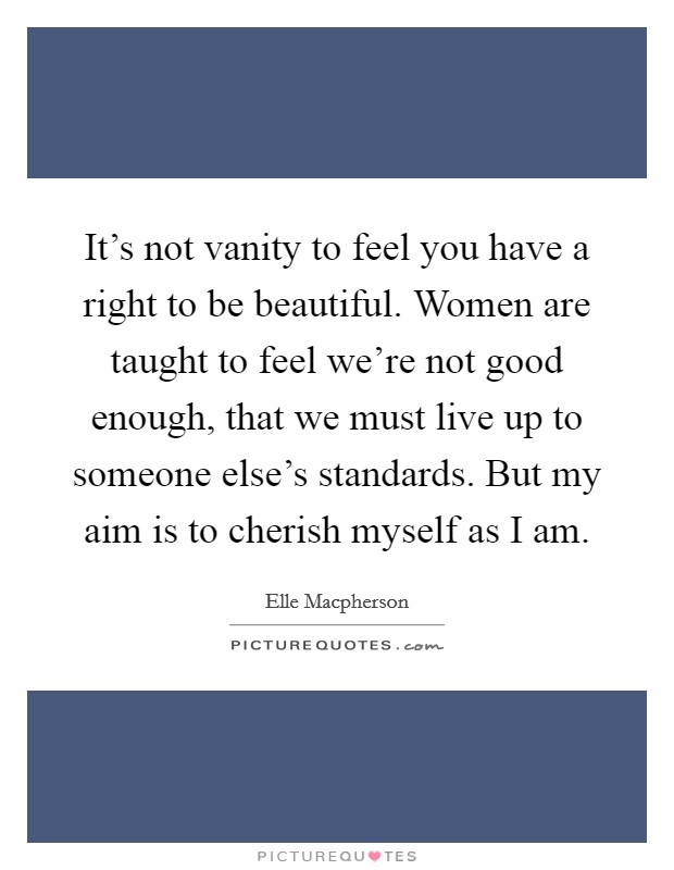 It's not vanity to feel you have a right to be beautiful. Women are taught to feel we're not good enough, that we must live up to someone else's standards. But my aim is to cherish myself as I am. Picture Quote #1