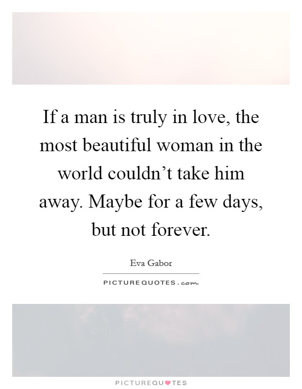 If a man is truly in love, the most beautiful woman in the world couldn't take him away. Maybe for a few days, but not forever. Picture Quote #1