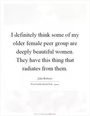 I definitely think some of my older female peer group are deeply beautiful women. They have this thing that radiates from them Picture Quote #1