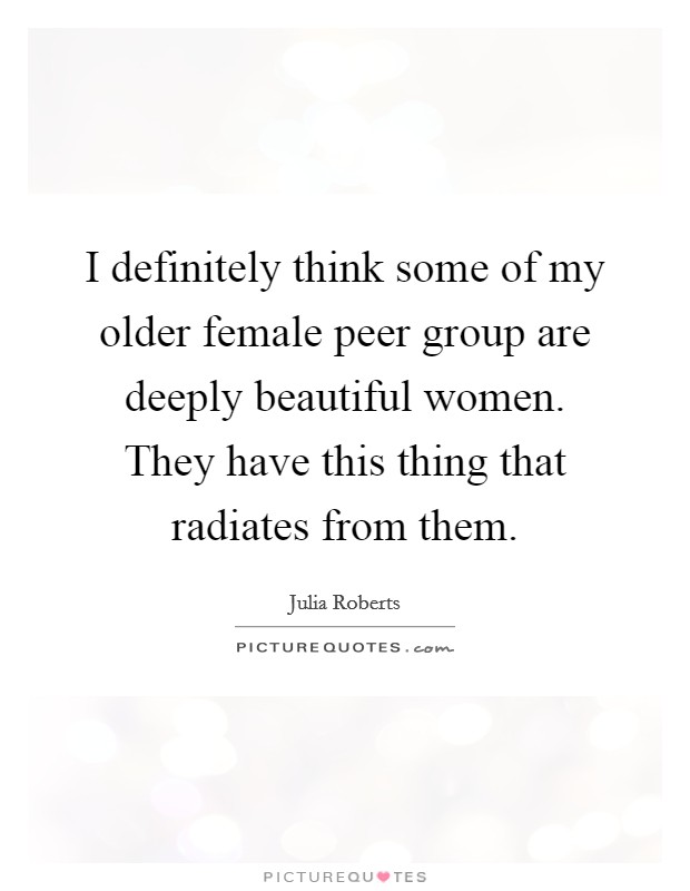 I definitely think some of my older female peer group are deeply beautiful women. They have this thing that radiates from them. Picture Quote #1