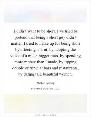 I didn’t want to be short. I’ve tried to pretend that being a short guy didn’t matter. I tried to make up for being short by affecting a strut, by adopting the voice of a much bigger man, by spending more money than I made, by tipping double or triple at bars and restaurants, by dating tall, beautiful women Picture Quote #1