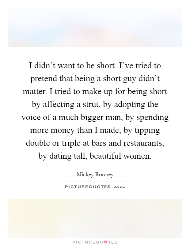 I didn't want to be short. I've tried to pretend that being a short guy didn't matter. I tried to make up for being short by affecting a strut, by adopting the voice of a much bigger man, by spending more money than I made, by tipping double or triple at bars and restaurants, by dating tall, beautiful women. Picture Quote #1
