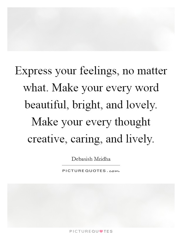 Express your feelings, no matter what. Make your every word beautiful, bright, and lovely. Make your every thought creative, caring, and lively. Picture Quote #1