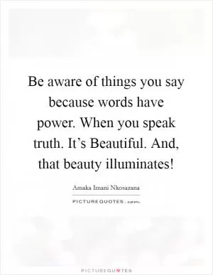 Be aware of things you say because words have power. When you speak truth. It’s Beautiful. And, that beauty illuminates! Picture Quote #1