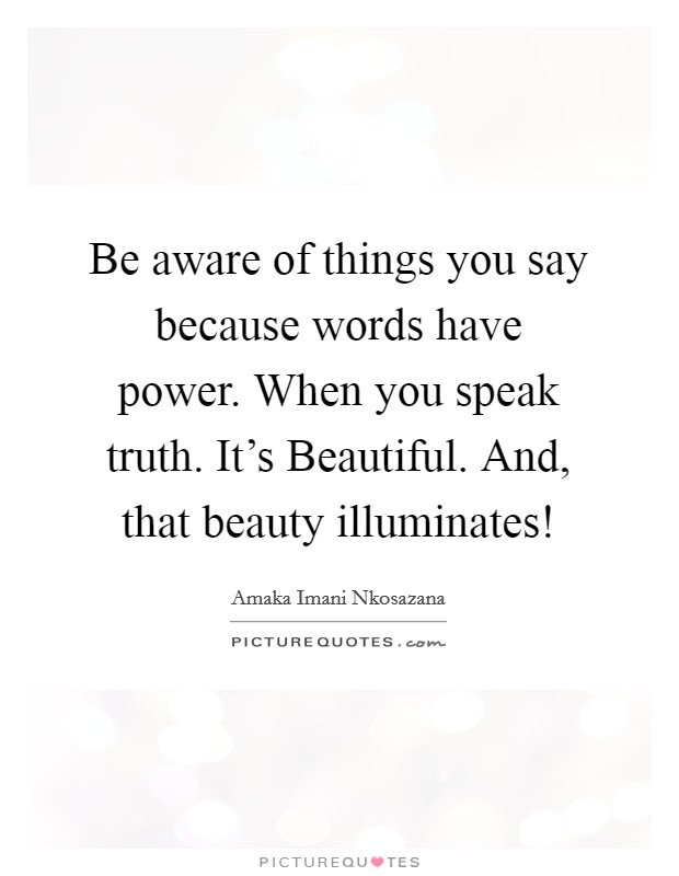 Be aware of things you say because words have power. When you speak truth. It's Beautiful. And, that beauty illuminates! Picture Quote #1
