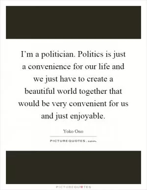 I’m a politician. Politics is just a convenience for our life and we just have to create a beautiful world together that would be very convenient for us and just enjoyable Picture Quote #1