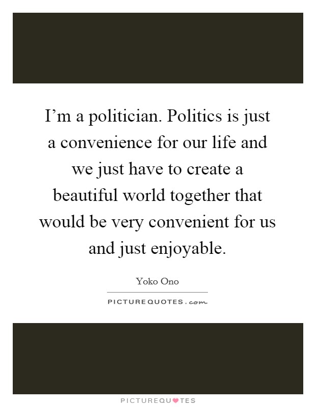 I'm a politician. Politics is just a convenience for our life and we just have to create a beautiful world together that would be very convenient for us and just enjoyable. Picture Quote #1