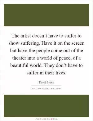 The artist doesn’t have to suffer to show suffering. Have it on the screen but have the people come out of the theater into a world of peace, of a beautiful world. They don’t have to suffer in their lives Picture Quote #1