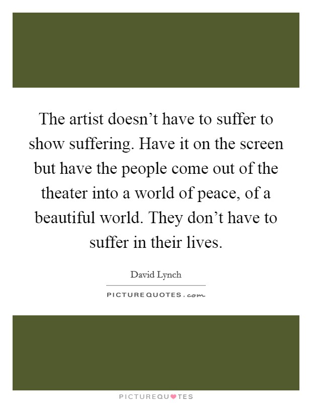 The artist doesn't have to suffer to show suffering. Have it on the screen but have the people come out of the theater into a world of peace, of a beautiful world. They don't have to suffer in their lives. Picture Quote #1