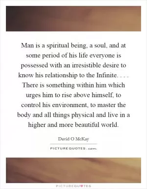 Man is a spiritual being, a soul, and at some period of his life everyone is possessed with an irresistible desire to know his relationship to the Infinite. . . . There is something within him which urges him to rise above himself, to control his environment, to master the body and all things physical and live in a higher and more beautiful world Picture Quote #1
