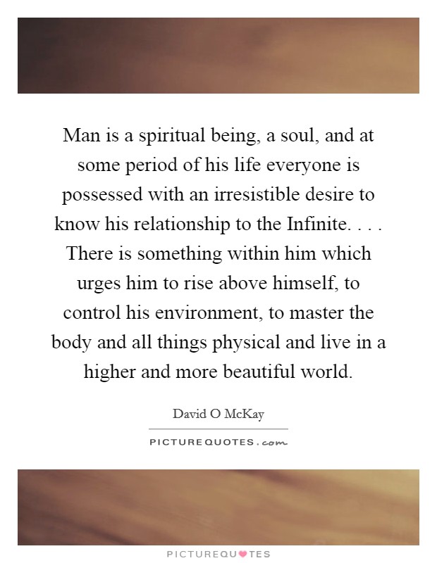 Man is a spiritual being, a soul, and at some period of his life everyone is possessed with an irresistible desire to know his relationship to the Infinite. . . . There is something within him which urges him to rise above himself, to control his environment, to master the body and all things physical and live in a higher and more beautiful world. Picture Quote #1