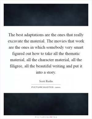 The best adaptations are the ones that really excavate the material. The movies that work are the ones in which somebody very smart figured out how to take all the thematic material, all the character material, all the filigree, all the beautiful writing and put it into a story Picture Quote #1