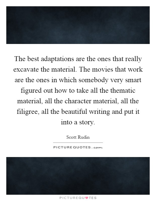 The best adaptations are the ones that really excavate the material. The movies that work are the ones in which somebody very smart figured out how to take all the thematic material, all the character material, all the filigree, all the beautiful writing and put it into a story. Picture Quote #1