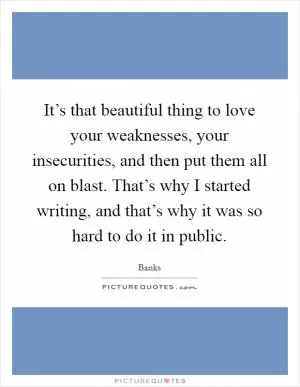 It’s that beautiful thing to love your weaknesses, your insecurities, and then put them all on blast. That’s why I started writing, and that’s why it was so hard to do it in public Picture Quote #1