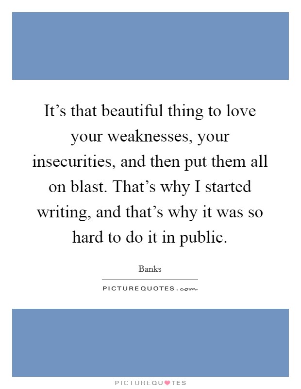 It's that beautiful thing to love your weaknesses, your insecurities, and then put them all on blast. That's why I started writing, and that's why it was so hard to do it in public. Picture Quote #1