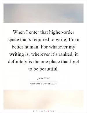 When I enter that higher-order space that’s required to write, I’m a better human. For whatever my writing is, wherever it’s ranked, it definitely is the one place that I get to be beautiful Picture Quote #1