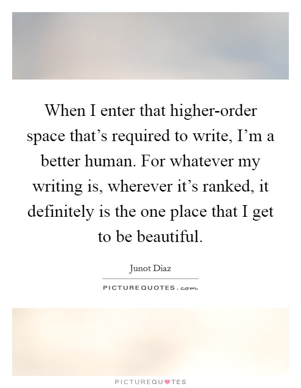 When I enter that higher-order space that's required to write, I'm a better human. For whatever my writing is, wherever it's ranked, it definitely is the one place that I get to be beautiful. Picture Quote #1